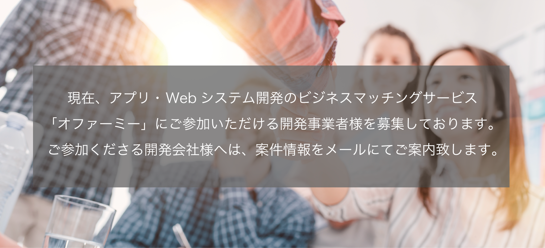 現在、アプリ・Webシステム開発のビジネスマッチングサービス「オファーミー」にご参加いただける開発事業者様を募集しております（登録無料）。ご参加くださる開発会社様へは、案件情報をメールでご案内致します。